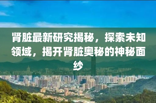 腎臟最新研究揭秘，探索未知領(lǐng)域，揭開(kāi)腎臟奧秘的神秘面紗
