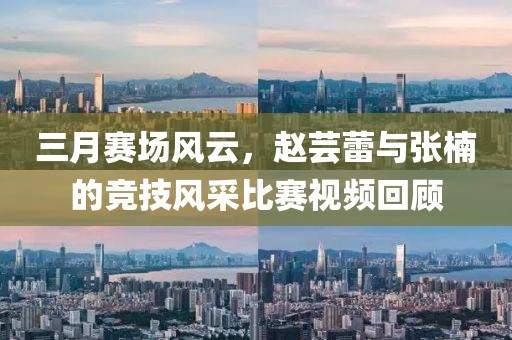 三月賽場風云，趙蕓蕾與張楠的競技風采比賽視頻回顧