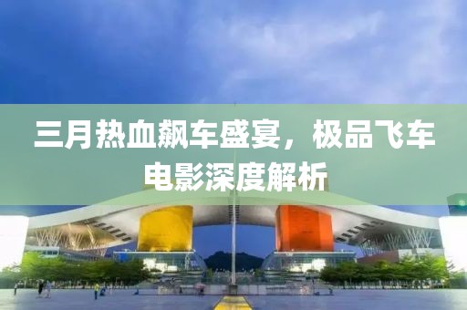 三月熱血飆車盛宴，極品飛車電影深度解析