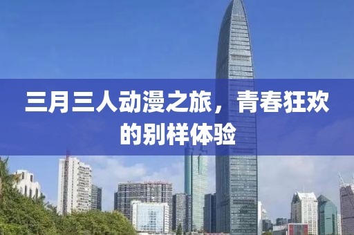 三月三人動漫之旅，青春狂歡的別樣體驗