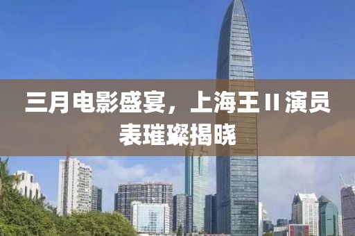 三月電影盛宴，上海王Ⅱ演員表璀璨揭曉