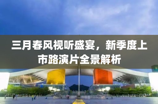 三月春風視聽盛宴，新季度上市路演片全景解析