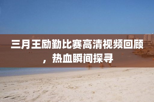 三月王勵勤比賽高清視頻回顧，熱血瞬間探尋