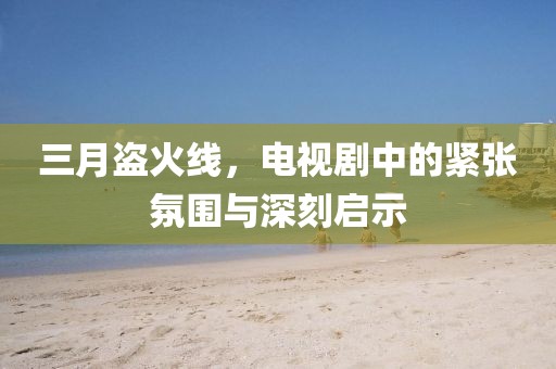 三月盜火線，電視劇中的緊張氛圍與深刻啟示