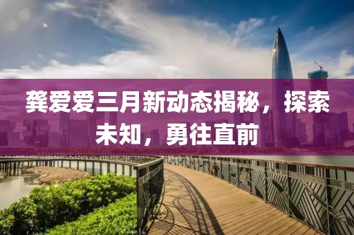 龔愛愛三月新動(dòng)態(tài)揭秘，探索未知，勇往直前