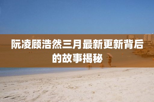 阮凌顧浩然三月最新更新背后的故事揭秘