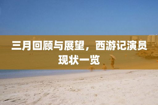 三月回顧與展望，西游記演員現(xiàn)狀一覽