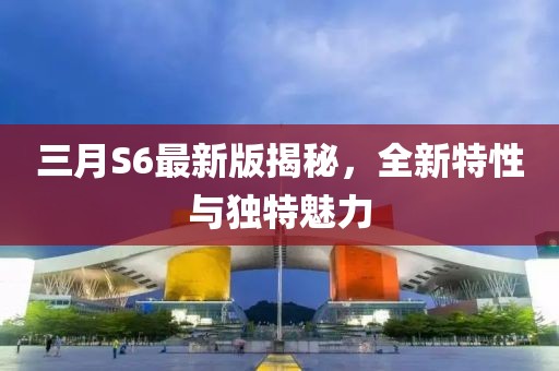 三月S6最新版揭秘，全新特性與獨(dú)特魅力