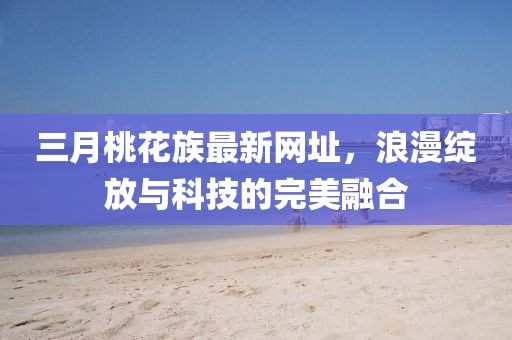 三月桃花族最新網址，浪漫綻放與科技的完美融合