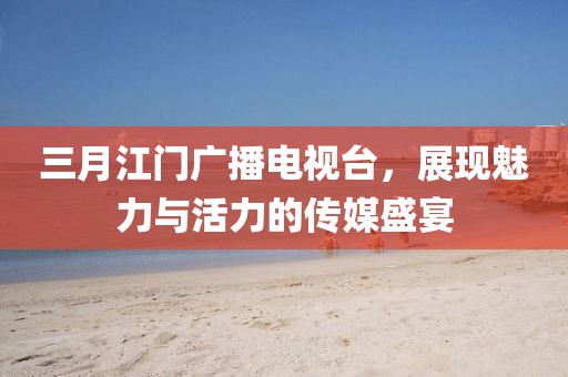 三月江門廣播電視臺(tái)，展現(xiàn)魅力與活力的傳媒盛宴