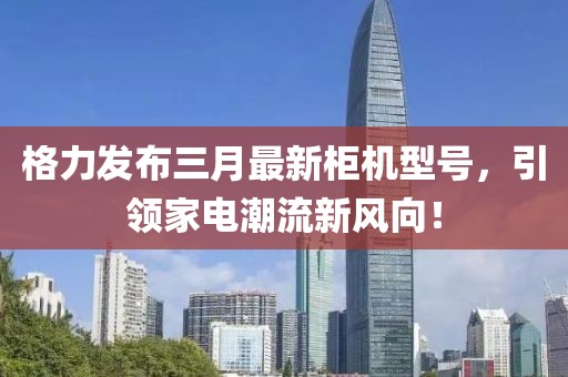 格力發(fā)布三月最新柜機(jī)型號(hào)，引領(lǐng)家電潮流新風(fēng)向！
