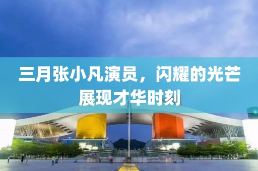 三月張小凡演員，閃耀的光芒展現(xiàn)才華時刻