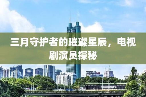 三月守護(hù)者的璀璨星辰，電視劇演員探秘