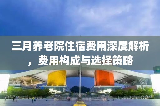 三月養(yǎng)老院住宿費(fèi)用深度解析，費(fèi)用構(gòu)成與選擇策略