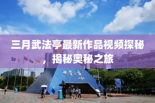 三月武法亭最新作品視頻探秘，揭秘奧秘之旅