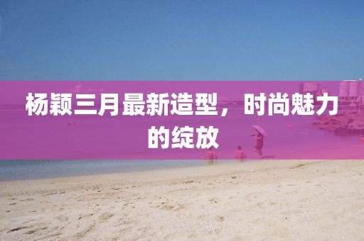 楊穎三月最新造型，時(shí)尚魅力的綻放