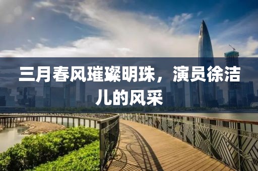 三月春風(fēng)璀璨明珠，演員徐潔兒的風(fēng)采