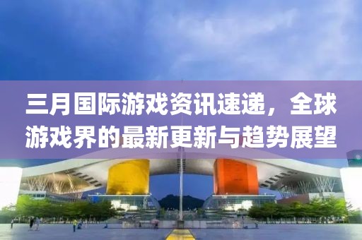 三月國際游戲資訊速遞，全球游戲界的最新更新與趨勢(shì)展望