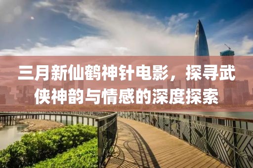 三月新仙鶴神針電影，探尋武俠神韻與情感的深度探索