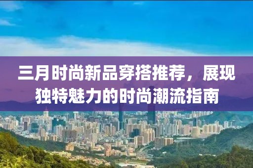 三月時(shí)尚新品穿搭推薦，展現(xiàn)獨(dú)特魅力的時(shí)尚潮流指南