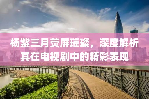 楊紫三月熒屏璀璨，深度解析其在電視劇中的精彩表現(xiàn)