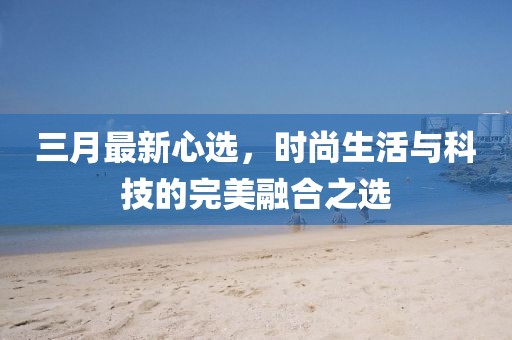 三月最新心選，時尚生活與科技的完美融合之選
