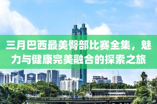 三月巴西最美臀部比賽全集，魅力與健康完美融合的探索之旅