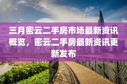 三月密云二手房市場最新資訊概覽，密云二手房最新資訊更新發(fā)布