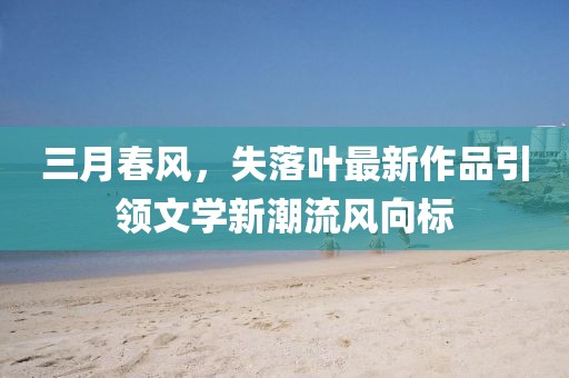 三月春風(fēng)，失落葉最新作品引領(lǐng)文學(xué)新潮流風(fēng)向標(biāo)
