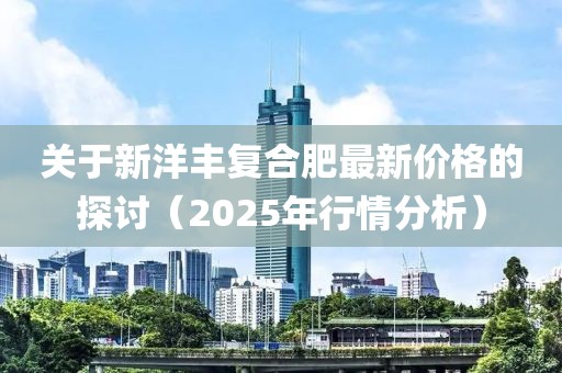 關(guān)于新洋豐復(fù)合肥最新價(jià)格的探討（2025年行情分析）