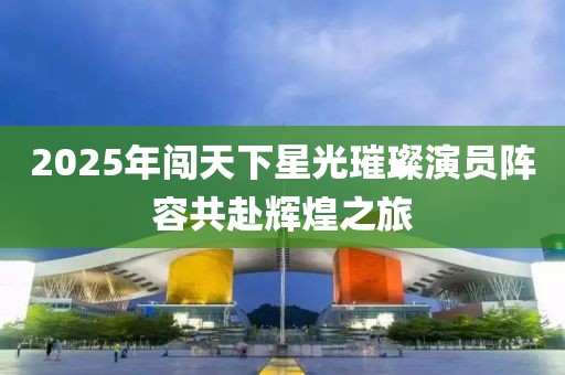 2025年闖天下星光璀璨演員陣容共赴輝煌之旅