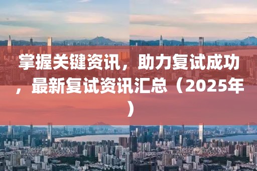 掌握關(guān)鍵資訊，助力復(fù)試成功，最新復(fù)試資訊匯總（2025年）