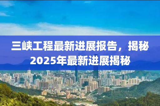 三峽工程最新進(jìn)展報(bào)告，揭秘2025年最新進(jìn)展揭秘