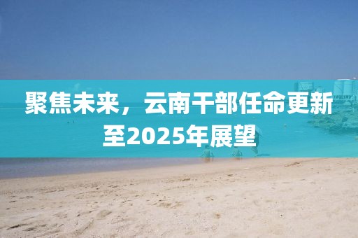 聚焦未來，云南干部任命更新至2025年展望