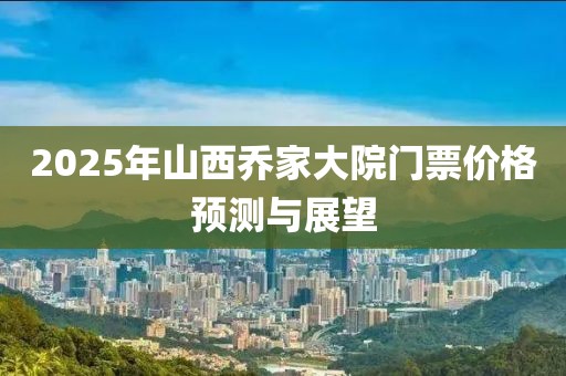 2025年山西喬家大院門票價格預測與展望