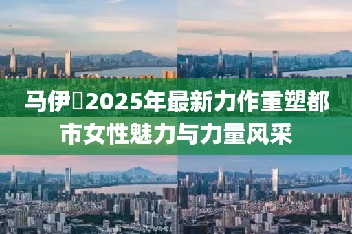 馬伊琍2025年最新力作重塑都市女性魅力與力量風(fēng)采