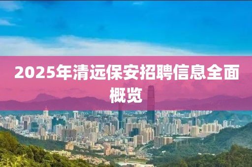 2025年清遠(yuǎn)保安招聘信息全面概覽