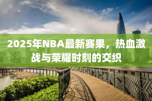2025年NBA最新賽果，熱血激戰(zhàn)與榮耀時(shí)刻的交織