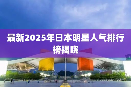 最新2025年日本明星人氣排行榜揭曉