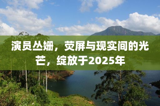演員叢姍，熒屏與現實間的光芒，綻放于2025年