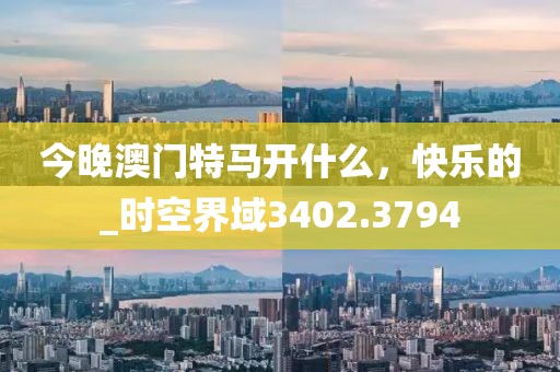 今晚澳門特馬開什么，快樂的_時(shí)空界域3402.3794