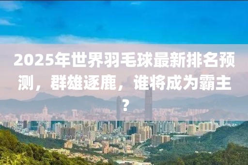 2025年世界羽毛球最新排名預(yù)測，群雄逐鹿，誰將成為霸主？