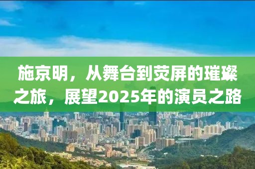施京明，從舞臺(tái)到熒屏的璀璨之旅，展望2025年的演員之路