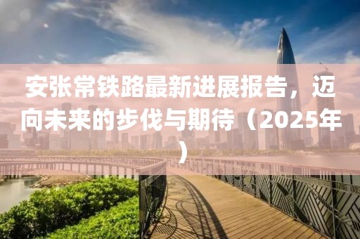 安張常鐵路最新進展報告，邁向未來的步伐與期待（2025年）