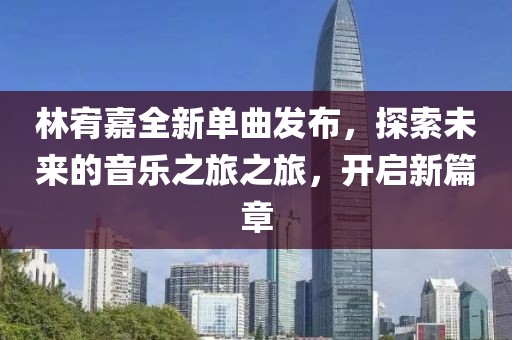 林宥嘉全新單曲發(fā)布，探索未來的音樂之旅之旅，開啟新篇章