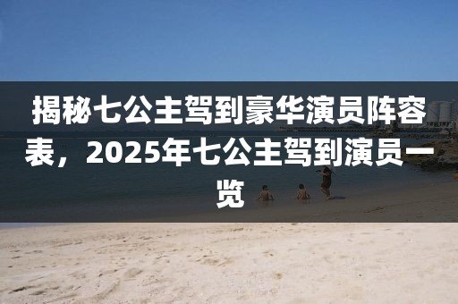 揭秘七公主駕到豪華演員陣容表，2025年七公主駕到演員一覽
