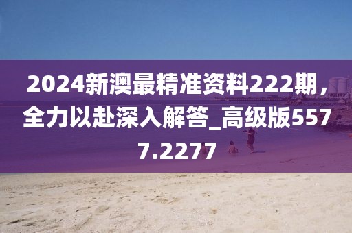 2024新澳最精準(zhǔn)資料222期，全力以赴深入解答_高級版5577.2277