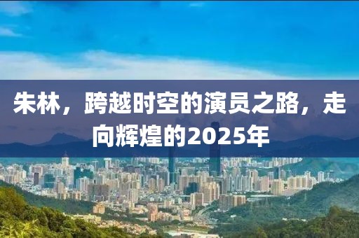 朱林，跨越時(shí)空的演員之路，走向輝煌的2025年