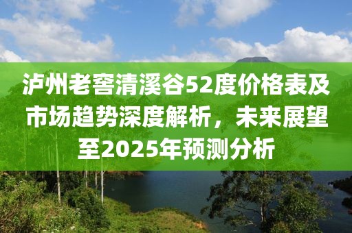 瀘州老窖清溪谷52度價格表及市場趨勢深度解析，未來展望至2025年預測分析