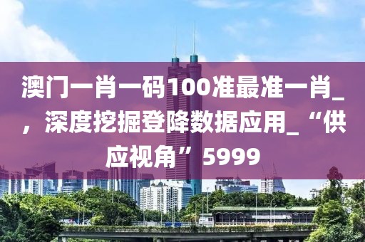 澳門一肖一碼100準(zhǔn)最準(zhǔn)一肖_，深度挖掘登降數(shù)據(jù)應(yīng)用_“供應(yīng)視角”5999